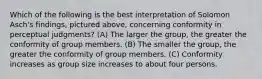 Which of the following is the best interpretation of Solomon Asch's findings, pictured above, concerning conformity in perceptual judgments? (A) The larger the group, the greater the conformity of group members. (B) The smaller the group, the greater the conformity of group members. (C) Conformity increases as group size increases to about four persons.