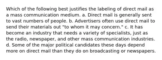 Which of the following best justifies the labeling of direct mail as a mass communication medium. a. Direct mail is generally sent to vast numbers of people. b. Advertisers often use direct mail to send their materials out "to whom it may concern." c. It has become an industry that needs a variety of specialists, just as the radio, newspaper, and other mass communication industries. d. Some of the major political candidates these days depend more on direct mail than they do on broadcasting or newspapers.