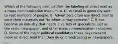 Which of the following best justifies the labeling of direct mail as a mass communication medium. A. Direct mail is generally sent to vast numbers of people. B. Advertisers often use direct mail to send their materials out "to whom it may concern." C. It has become an industry that needs a variety of specialists, just as the radio, newspaper, and other mass communication industries. D. Some of the major political candidates these days depend more on direct mail than they do on broadcasting or newspapers.