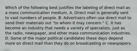 Which of the following best justifies the labeling of direct mail as a mass communication medium. A. Direct mail is generally sent to vast numbers of people. B. Advertisers often use direct mail to send their materials out "to whom it may concern." C. It has become an industry that needs a variety of specialists, just as the radio, newspaper, and other mass communication industries. D. Some of the major political candidates these days depend more on direct mail than they do on broadcasting or newspapers.