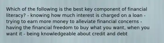 Which of the following is the best key component of financial literacy? - knowing how much interest is charged on a loan - trying to earn more money to alleviate financial concerns - having the financial freedom to buy what you want, when you want it - being knowledgeable about credit and debt