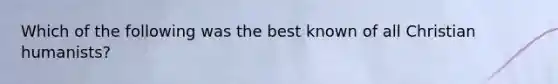 Which of the following was the best known of all Christian humanists?