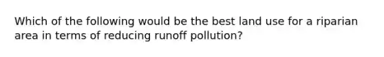 Which of the following would be the best land use for a riparian area in terms of reducing runoff pollution?