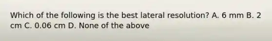 Which of the following is the best lateral resolution? A. 6 mm B. 2 cm C. 0.06 cm D. None of the above