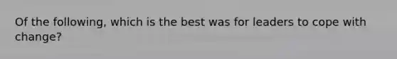 Of the following, which is the best was for leaders to cope with change?
