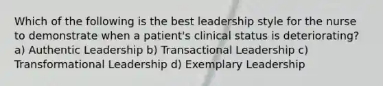 Which of the following is the best leadership style for the nurse to demonstrate when a patient's clinical status is deteriorating? a) Authentic Leadership b) Transactional Leadership c) Transformational Leadership d) Exemplary Leadership