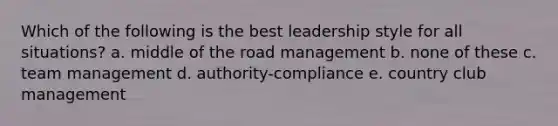 Which of the following is the best leadership style for all situations? a. middle of the road management b. none of these c. team management d. authority-compliance e. country club management