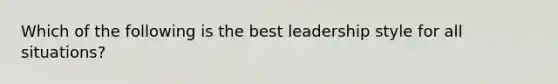 Which of the following is the best leadership style for all situations?