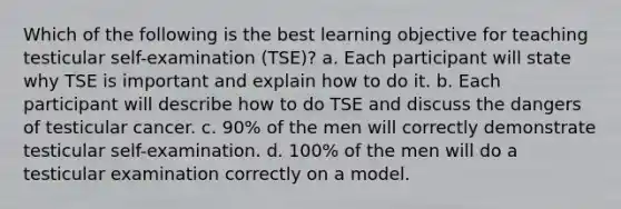 Which of the following is the best learning objective for teaching testicular self-examination (TSE)? a. Each participant will state why TSE is important and explain how to do it. b. Each participant will describe how to do TSE and discuss the dangers of testicular cancer. c. 90% of the men will correctly demonstrate testicular self-examination. d. 100% of the men will do a testicular examination correctly on a model.