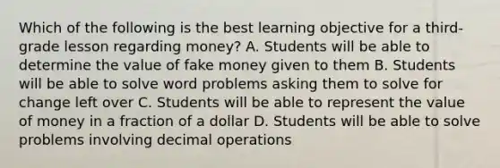 Which of the following is the best learning objective for a third-grade lesson regarding money? A. Students will be able to determine the value of fake money given to them B. Students will be able to solve word problems asking them to solve for change left over C. Students will be able to represent the value of money in a fraction of a dollar D. Students will be able to solve problems involving decimal operations