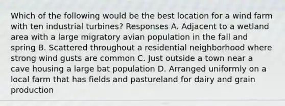 Which of the following would be the best location for a wind farm with ten industrial turbines? Responses A. Adjacent to a wetland area with a large migratory avian population in the fall and spring B. Scattered throughout a residential neighborhood where strong wind gusts are common C. Just outside a town near a cave housing a large bat population D. Arranged uniformly on a local farm that has fields and pastureland for dairy and grain production