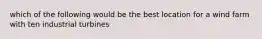 which of the following would be the best location for a wind farm with ten industrial turbines