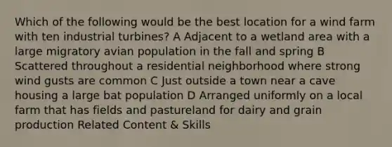 Which of the following would be the best location for a wind farm with ten industrial turbines? A Adjacent to a wetland area with a large migratory avian population in the fall and spring B Scattered throughout a residential neighborhood where strong wind gusts are common C Just outside a town near a cave housing a large bat population D Arranged uniformly on a local farm that has fields and pastureland for dairy and grain production Related Content & Skills