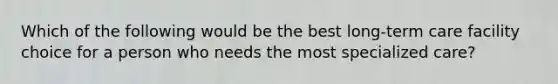 Which of the following would be the best long-term care facility choice for a person who needs the most specialized care?