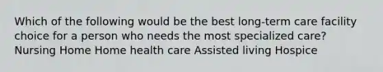 Which of the following would be the best long-term care facility choice for a person who needs the most specialized care? Nursing Home Home health care Assisted living Hospice