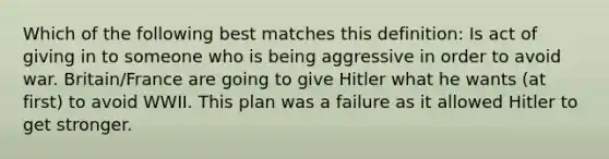 Which of the following best matches this definition: Is act of giving in to someone who is being aggressive in order to avoid war. Britain/France are going to give Hitler what he wants (at first) to avoid WWII. This plan was a failure as it allowed Hitler to get stronger.