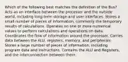 Which of the following best matches the definition of the Bus? Acts as an interface between the processor and the outside world, including long-term storage and user interfaces. Stores a small number of pieces of information, commonly the temporary results of calculations. Operates on one or more numerical values to perform calculations and operations on data. Coordinates the flow of information around the processor. Carries data between the ALU, registers, memory, and peripherals. Stores a large number of pieces of information, including program data and instructions. Contains the ALU and Registers, and the interconnection between them.