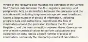 Which of the following best matches the definition of the Control Unit? Carries data between the ALU, registers, memory, and peripherals. Acts as an interface between the processor and the outside world, including long-term storage and user interfaces. Stores a large number of pieces of information, including program data and instructions. Coordinates the flow of information around the processor. Contains the ALU and Registers, and the interconnection between them. Operates on one or more numerical values to perform calculations and operations on data. Stores a small number of pieces of information, commonly the temporary results of calculations.