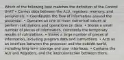 Which of the following best matches the definition of the Control Unit? • Carries data between the ALU, registers, memory, and peripherals. • Coordinates the flow of information around the processor. • Operates on one or more numerical values to perform calculations and operations on data. • Stores a small number of pieces of information, commonly the temporary results of calculations. • Stores a large number of pieces of information, including program data and instructions. • Acts as an interface between the processor and the outside world, including long-term storage and user interfaces. • Contains the ALU and Registers, and the interconnection between them.