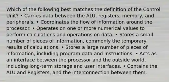 Which of the following best matches the definition of the Control Unit? • Carries data between the ALU, registers, memory, and peripherals. • Coordinates the flow of information around the processor. • Operates on one or more numerical values to perform calculations and operations on data. • Stores a small number of pieces of information, commonly the temporary results of calculations. • Stores a large number of pieces of information, including program data and instructions. • Acts as an interface between the processor and the outside world, including long-term storage and user interfaces. • Contains the ALU and Registers, and the interconnection between them.