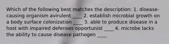 Which of the following best matches the description: 1. disease-causing organism avirulent ____ 2. establish microbial growth on a body surface colonization ____ 3. able to produce disease in a host with impaired defenses opportunist ____ 4. microbe lacks the ability to cause disease pathogen ____