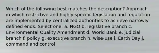 Which of the following best matches the description? Approach in which restrictive and highly specific legislation and regulation are implemented by centralized authorities to achieve narrowly defined ends. Select one: a. NGO b. legislative branch c. Environmental Quality Amendment d. World Bank e. judicial branch f. policy g. executive branch h. wise-use i. Earth Day j. command and control