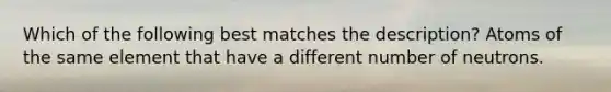 Which of the following best matches the description? Atoms of the same element that have a different number of neutrons.