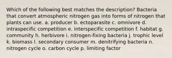 Which of the following best matches the description? Bacteria that convert atmospheric nitrogen gas into forms of nitrogen that plants can use. a. producer b. ectoparasite c. omnivore d. intraspecific competition e. interspecific competition f. habitat g. community h. herbivore i. nitrogen-fixing bacteria j. trophic level k. biomass l. secondary consumer m. denitrifying bacteria n. nitrogen cycle o. carbon cycle p. limiting factor