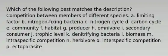 Which of the following best matches the description? Competition between members of different species. a. limiting factor b. nitrogen-fixing bacteria c. nitrogen cycle d. carbon cycle e. community f. habitat g. producer h. omnivore i. secondary consumer j. trophic level k. denitrifying bacteria l. biomass m. intraspecific competition n. herbivore o. interspecific competition p. ectoparasite