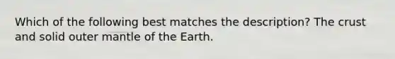 Which of the following best matches the description? The crust and solid outer mantle of the Earth.