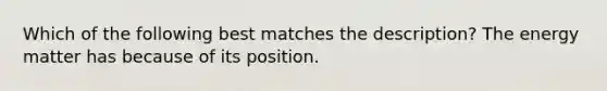 Which of the following best matches the description? The energy matter has because of its position.