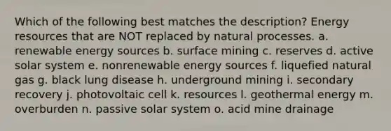 Which of the following best matches the description? Energy resources that are NOT replaced by natural processes. a. renewable energy sources b. surface mining c. reserves d. active solar system e. nonrenewable energy sources f. liquefied natural gas g. black lung disease h. underground mining i. secondary recovery j. photovoltaic cell k. resources l. geothermal energy m. overburden n. passive solar system o. acid mine drainage