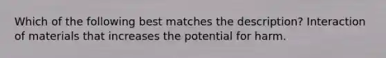 Which of the following best matches the description? Interaction of materials that increases the potential for harm.