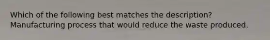 Which of the following best matches the description? Manufacturing process that would reduce the waste produced.