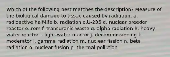 Which of the following best matches the description? Measure of the biological damage to tissue caused by radiation. a. radioactive half-life b. radiation c.U-235 d. nuclear breeder reactor e. rem f. transuranic waste g. alpha radiation h. heavy-water reactor i. light-water reactor j. decommissioning k. moderator l. gamma radiation m. nuclear fission n. beta radiation o. nuclear fusion p. thermal pollution