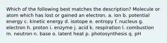 Which of the following best matches the description? Molecule or atom which has lost or gained an electron. a. ion b. potential energy c. kinetic energy d. isotope e. entropy f. nucleus g. electron h. proton i. enzyme j. acid k. respiration l. combustion m. neutron n. base o. latent heat p. photosynthesis q. pH