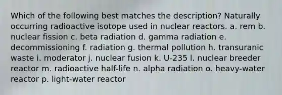 Which of the following best matches the description? Naturally occurring radioactive isotope used in nuclear reactors. a. rem b. nuclear fission c. beta radiation d. gamma radiation e. decommissioning f. radiation g. thermal pollution h. transuranic waste i. moderator j. nuclear fusion k. U-235 l. nuclear breeder reactor m. radioactive half-life n. alpha radiation o. heavy-water reactor p. light-water reactor