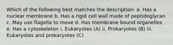 Which of the following best matches the description: a. Has a nuclear membrane b. Has a rigid cell wall made of peptidoglycan c. May use flagella to move d. Has membrane bound organelles e. Has a cytoskeleton i. Eukaryotes (A) ii. Prokaryotes (B) iii. Eukaryotes and prokaryotes (C)