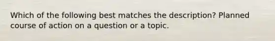 Which of the following best matches the description? Planned course of action on a question or a topic.