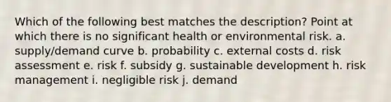 Which of the following best matches the description? Point at which there is no significant health or environmental risk. a. supply/demand curve b. probability c. external costs d. risk assessment e. risk f. subsidy g. sustainable development h. risk management i. negligible risk j. demand