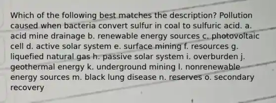 Which of the following best matches the description? Pollution caused when bacteria convert sulfur in coal to sulfuric acid. a. acid mine drainage b. renewable energy sources c. photovoltaic cell d. active solar system e. surface mining f. resources g. liquefied natural gas h. passive solar system i. overburden j. geothermal energy k. underground mining l. nonrenewable energy sources m. black lung disease n. reserves o. secondary recovery