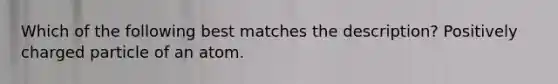 Which of the following best matches the description? Positively charged particle of an atom.