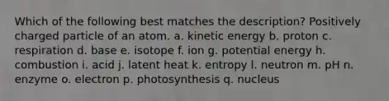 Which of the following best matches the description? Positively charged particle of an atom. a. kinetic energy b. proton c. respiration d. base e. isotope f. ion g. potential energy h. combustion i. acid j. latent heat k. entropy l. neutron m. pH n. enzyme o. electron p. photosynthesis q. nucleus