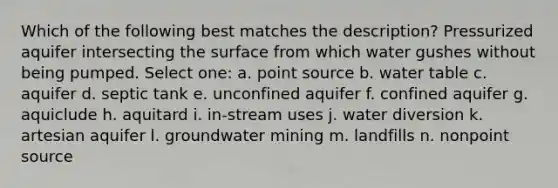 Which of the following best matches the description? Pressurized aquifer intersecting the surface from which water gushes without being pumped. Select one: a. point source b. water table c. aquifer d. septic tank e. unconfined aquifer f. confined aquifer g. aquiclude h. aquitard i. in-stream uses j. water diversion k. artesian aquifer l. groundwater mining m. landfills n. nonpoint source