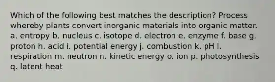 Which of the following best matches the description? Process whereby plants convert inorganic materials into organic matter. a. entropy b. nucleus c. isotope d. electron e. enzyme f. base g. proton h. acid i. potential energy j. combustion k. pH l. respiration m. neutron n. kinetic energy o. ion p. photosynthesis q. latent heat