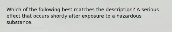 Which of the following best matches the description? A serious effect that occurs shortly after exposure to a hazardous substance.