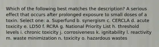 Which of the following best matches the description? A serious effect that occurs after prolonged exposure to small doses of a toxin. Select one: a. Superfund b. synergism c. CERCLA d. acute toxicity e. LD50 f. RCRA g. National Priority List h. threshold levels i. chronic toxicity j. corrosiveness k. ignitability l. reactivity m. waste minimization n. toxicity o. hazardous wastes