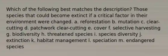 Which of the following best matches the description? Those species that could become extinct if a critical factor in their environment were changed. a. reforestation b. mutation c. clear-cutting d. patchwork clear-cutting e. cover f. selective harvesting g. biodiversity h. threatened species i. species diversity j. extinction k. habitat management l. speciation m. endangered species