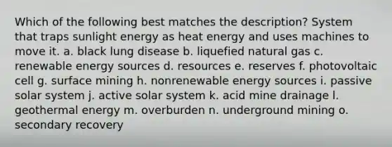 Which of the following best matches the description? System that traps sunlight energy as heat energy and uses machines to move it. a. black lung disease b. liquefied natural gas c. renewable energy sources d. resources e. reserves f. photovoltaic cell g. surface mining h. nonrenewable energy sources i. passive solar system j. active solar system k. acid mine drainage l. geothermal energy m. overburden n. underground mining o. secondary recovery