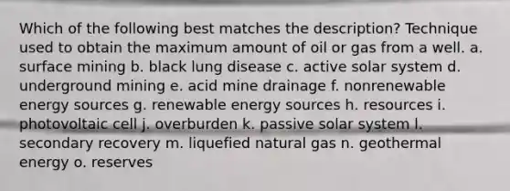 Which of the following best matches the description? Technique used to obtain the maximum amount of oil or gas from a well. a. surface mining b. black lung disease c. active solar system d. underground mining e. acid mine drainage f. nonrenewable energy sources g. renewable energy sources h. resources i. photovoltaic cell j. overburden k. passive solar system l. secondary recovery m. liquefied natural gas n. geothermal energy o. reserves